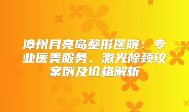 漳州月亮岛整形医院：专业医美服务，激光除颈纹案例及价格解析