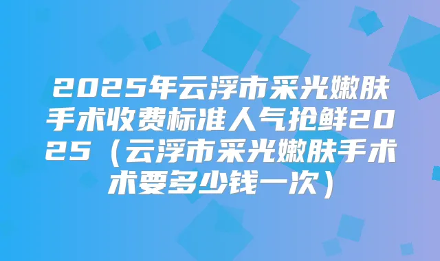 2025年云浮市采光嫩肤手术收费标准人气抢鲜2025(云浮市采光嫩肤手术术要多少钱一次)
