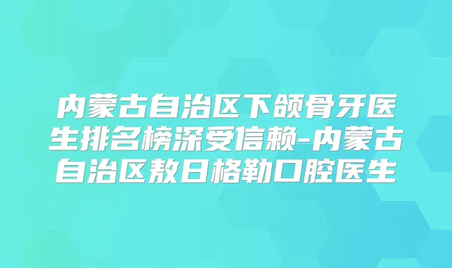 内蒙古自治区下颌骨牙医生排名榜深受信赖-内蒙古自治区敖日格勒口腔医生