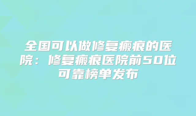 全国可以做修复瘢痕的医院：修复瘢痕医院前50位可靠榜单发布