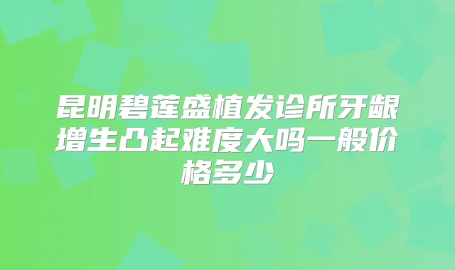 昆明碧莲盛植发诊所牙龈增生凸起难度大吗一般价格多少