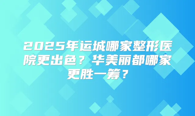 2025年运城哪家整形医院更出色?华美丽都哪家更胜一筹?