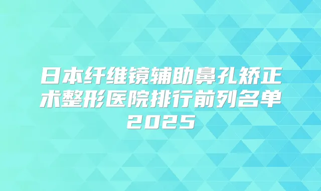 日本纤维镜辅助鼻孔矫正术整形医院排行前列名单2025