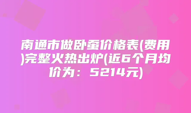 南通市做卧蚕价格表(费用)完整火热出炉(近6个月均价为：5214元)