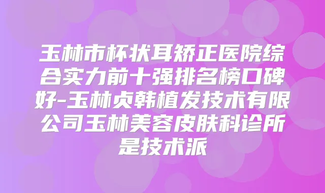 玉林市杯状耳矫正医院综合实力前十强排名榜口碑好-玉林贞韩植发技术有限公司玉林美容皮肤科诊所是技术派