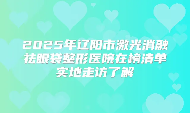2025年辽阳市激光消融祛眼袋整形医院在榜清单实地走访了解