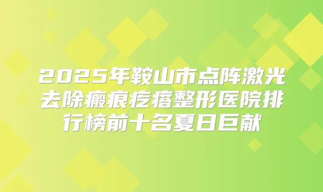 2025年鞍山市点阵激光去除瘢痕疙瘩整形医院排行榜前十名夏日巨献
