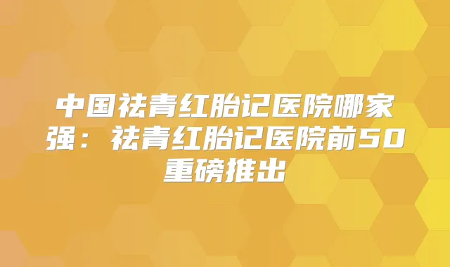 中国祛青红胎记医院哪家强：祛青红胎记医院前50重磅推出