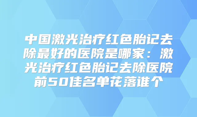 中国激光红色胎记去除好的医院是哪家：激光红色胎记去除医院前50佳名单花落谁个