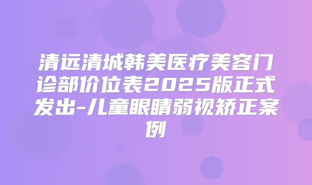 清远清城韩美医疗美容门诊部价位表2025版正式发出-儿童眼睛弱视矫正案例