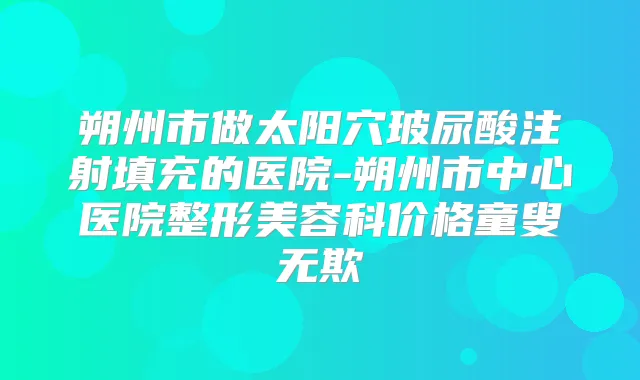 朔州市做太阳穴玻尿酸注射填充的医院-朔州市中心医院整形美容科价格童叟无欺
