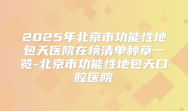 2025年北京市功能性地包天医院在榜清单种草一览-北京市功能性地包天口腔医院