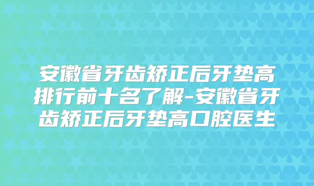 安徽省牙齿矫正后牙垫高排行前十名了解-安徽省牙齿矫正后牙垫高口腔医生