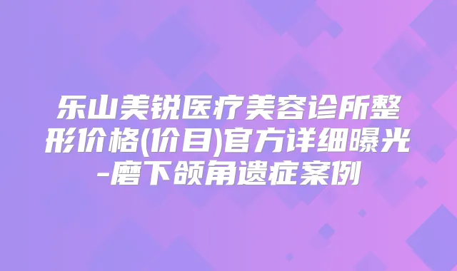乐山美锐医疗美容诊所整形价格(价目)官方详细曝光-磨下颌角遗症案例