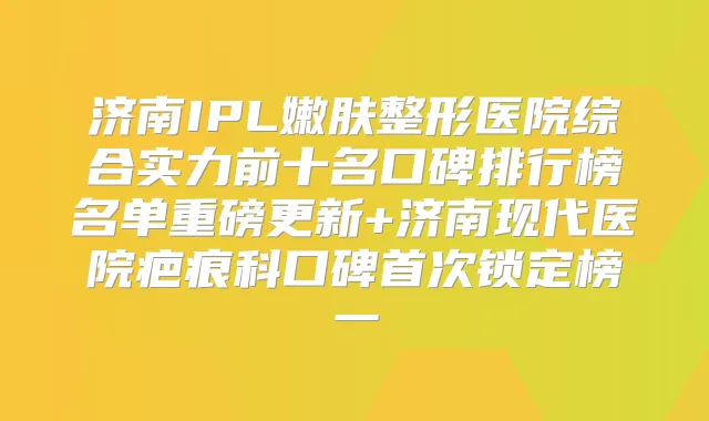 济南IPL嫩肤整形医院综合实力前十名口碑排行榜名单重磅更新+济南现代医院疤痕科口碑锁定榜一