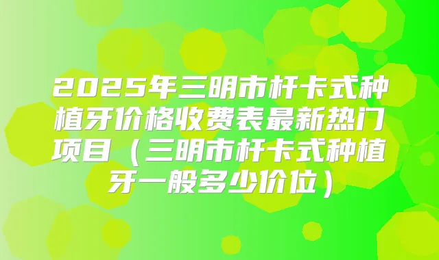 2025年三明市杆卡式种植牙价格收费表新热门项目(三明市杆卡式种植牙一般多少价位)