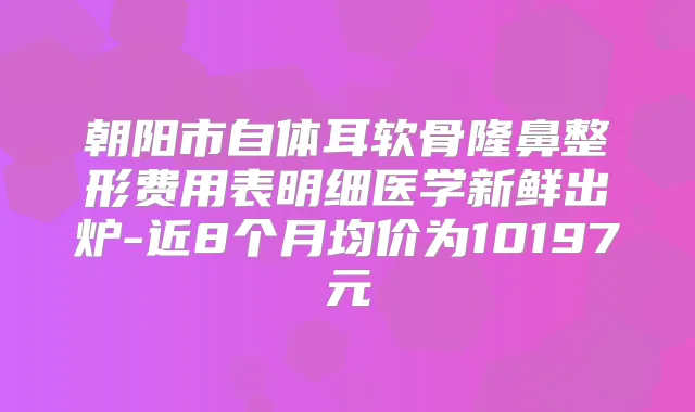 朝阳市自体耳软骨隆鼻整形费用表明细医学新鲜出炉-近8个月均价为10197元
