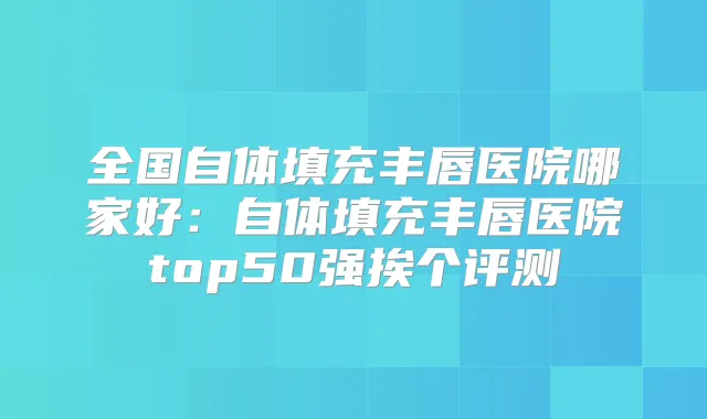 全国自体填充丰唇医院哪家好：自体填充丰唇医院top50强挨个评测