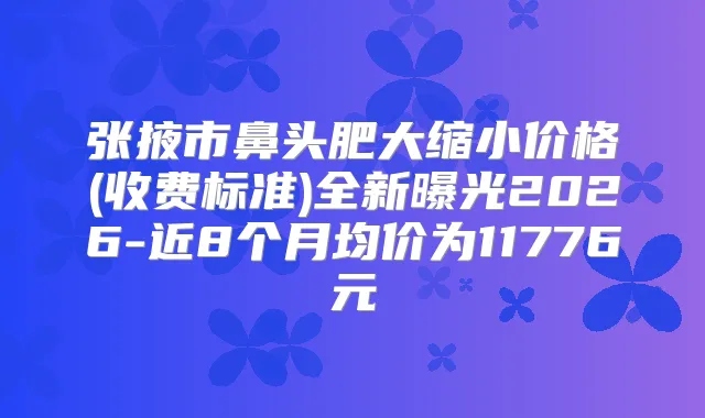 张掖市鼻头肥大缩小价格(收费标准)全新曝光2026-近8个月均价为11776元