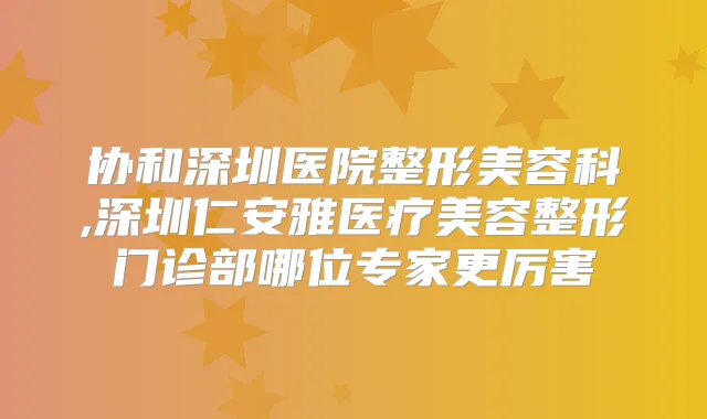 协和深圳医院整形美容科,深圳仁安雅医疗美容整形门诊部哪位专家更厉害