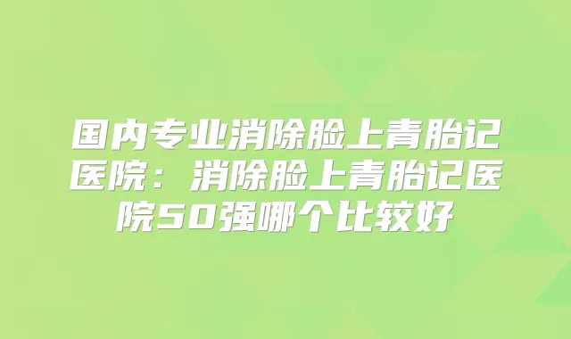 国内专业消除脸上青胎记医院：消除脸上青胎记医院50强哪个比较好