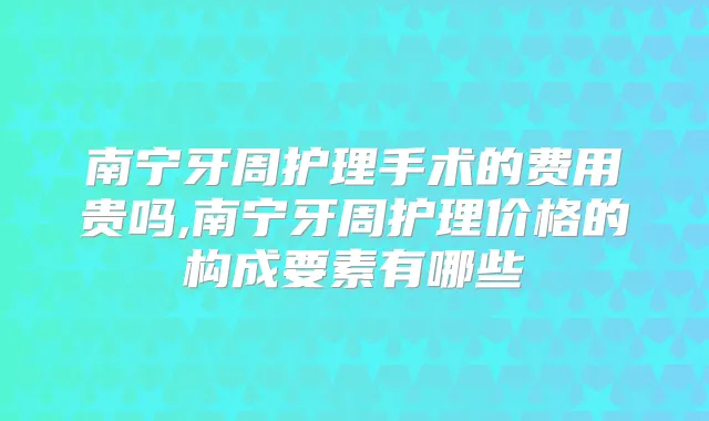 南宁牙周护理手术的费用贵吗,南宁牙周护理价格的构成要素有哪些
