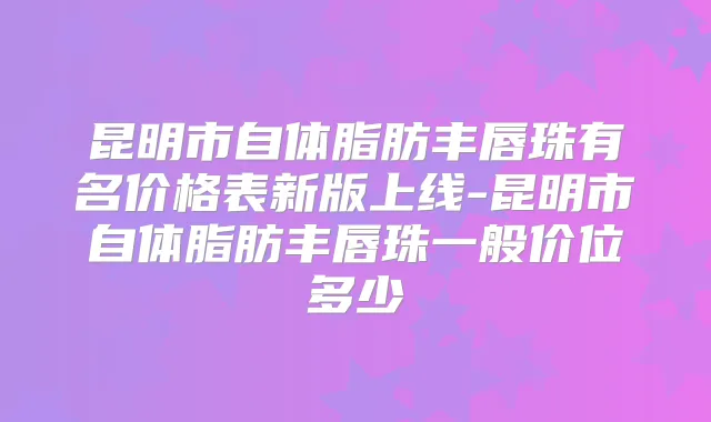 昆明市自体脂肪丰唇珠有名价格表新版上线-昆明市自体脂肪丰唇珠一般价位多少