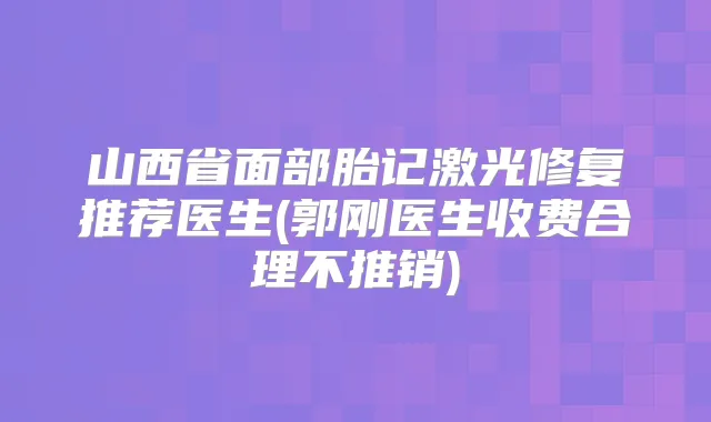 山西省面部胎记激光修复推荐医生(郭刚医生收费合理不推销)