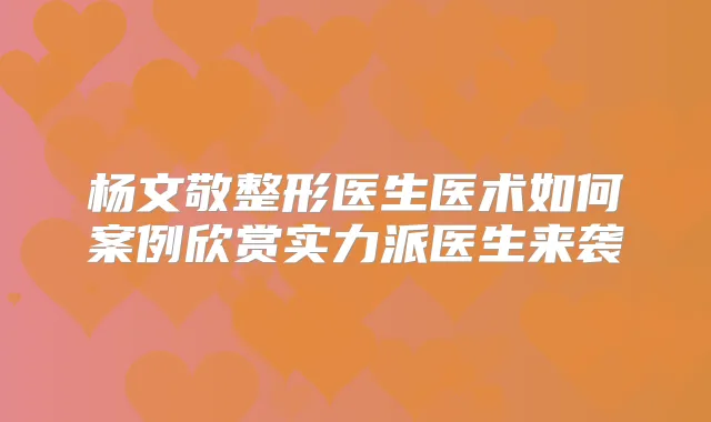 杨文敬整形医生医术如何案例欣赏实力派医生来袭