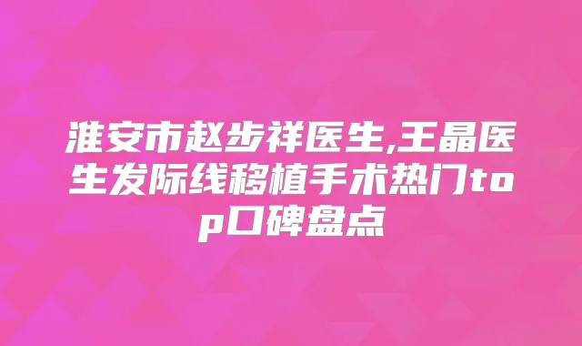 淮安市赵步祥医生,王晶医生发际线移植手术热门top口碑盘点