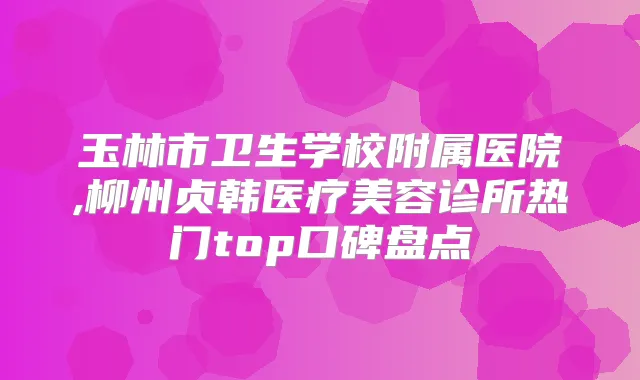 玉林市卫生学校附属医院,柳州贞韩医疗美容诊所热门top口碑盘点