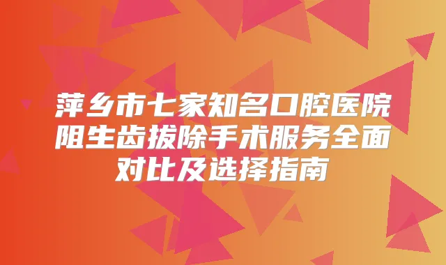 萍乡市七家知名口腔医院阻生齿拔除手术服务全面对比及选择指南