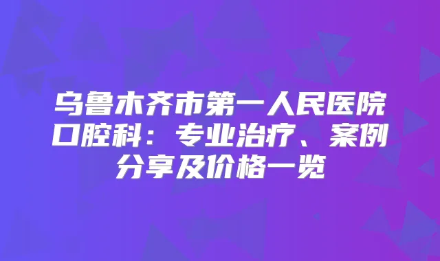 乌鲁木齐市第一人民医院口腔科：专业、案例分享及价格一览