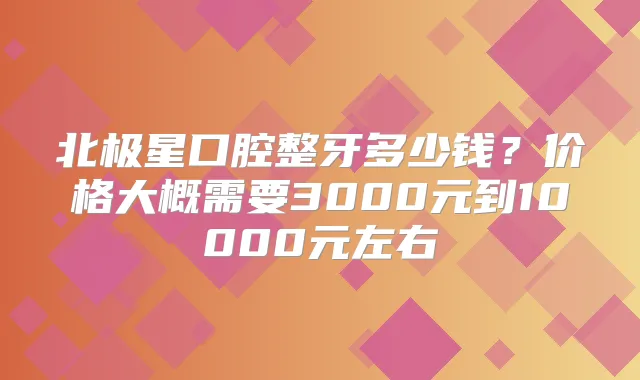 北极星口腔整牙多少钱？价格大概需要3000元到10000元左右