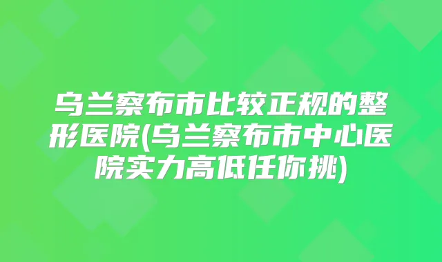 乌兰察布市比较正规的整形医院(乌兰察布市中心医院实力高低任你挑)