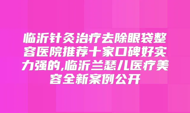 临沂针灸去除眼袋整容医院推荐十家口碑好实力强的,临沂兰瑟儿医疗美容全新案例公开