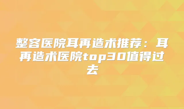 整容医院耳再造术推荐：耳再造术医院top30值得过去