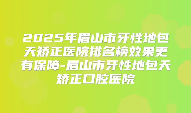 2025年眉山市牙性地包天矫正医院排名榜效果更有保障-眉山市牙性地包天矫正口腔医院