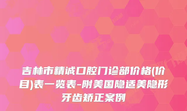 吉林市精诚口腔门诊部价格(价目)表一览表-附美国隐适美隐形牙齿矫正案例