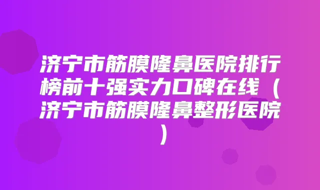 济宁市筋膜隆鼻医院排行榜前十强实力口碑在线（济宁市筋膜隆鼻整形医院）