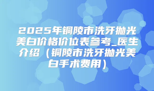 2025年铜陵市洗牙抛光美白价格价位表参考_医生介绍（铜陵市洗牙抛光美白手术费用）