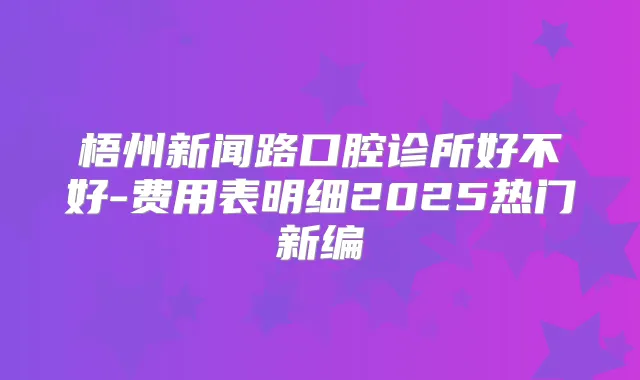 梧州新闻路口腔诊所好不好-费用表明细2025热门新编