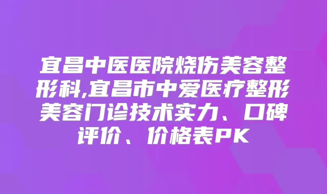 宜昌中医医院烧伤美容整形科,宜昌市中爱医疗整形美容门诊技术实力、口碑评价、价格表PK