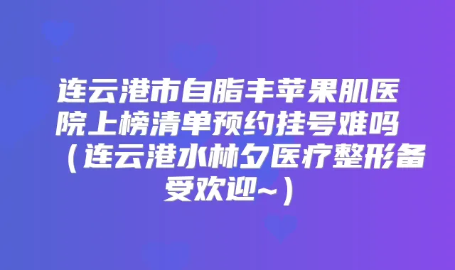 连云港市自脂丰苹果肌医院上榜清单预约挂号难吗（连云港水林夕医疗整形备受欢迎~）