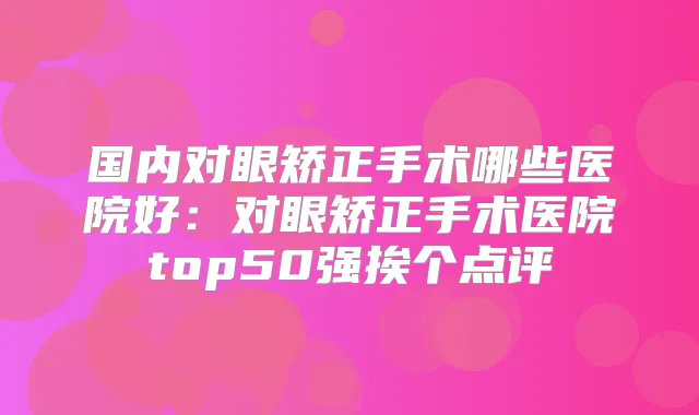 国内对眼矫正手术哪些医院好：对眼矫正手术医院top50强挨个点评
