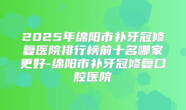 2025年绵阳市补牙冠修复医院排行榜前十名哪家更好-绵阳市补牙冠修复口腔医院