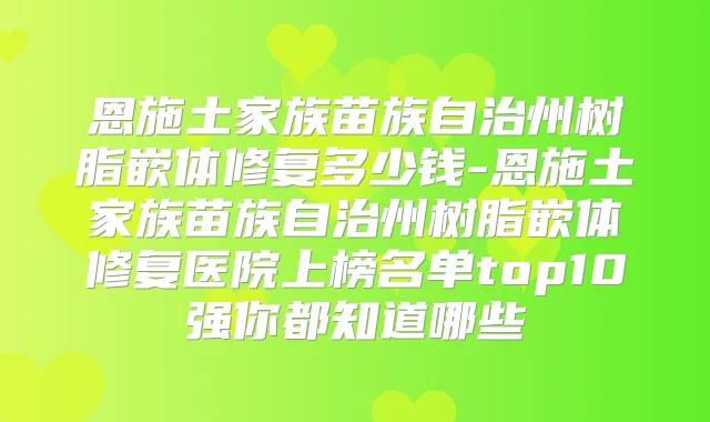 恩施土家族苗族自治州树脂嵌体修复多少钱-恩施土家族苗族自治州树脂嵌体修复医院上榜名单top10强你都知道哪些