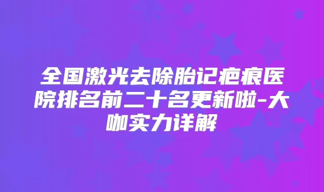 全国激光去除胎记疤痕医院排名前二十名更新啦-大咖实力详解