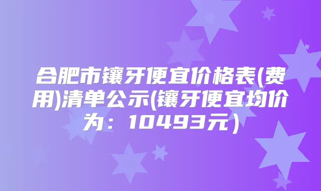 合肥市镶牙便宜价格表(费用)清单公示(镶牙便宜均价为：10493元）