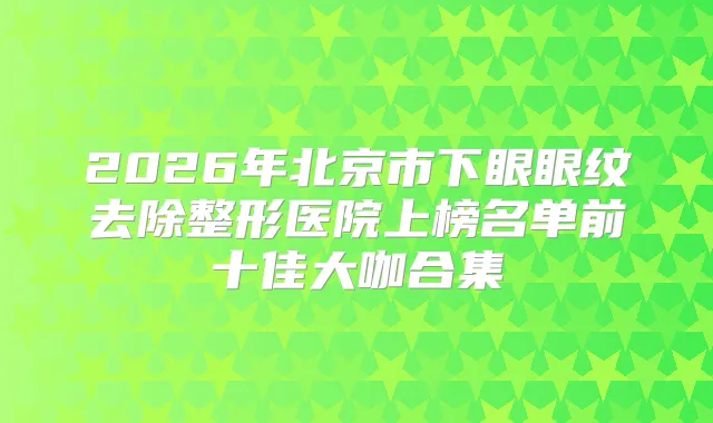 2026年北京市下眼眼纹去除整形医院上榜名单前十佳大咖合集